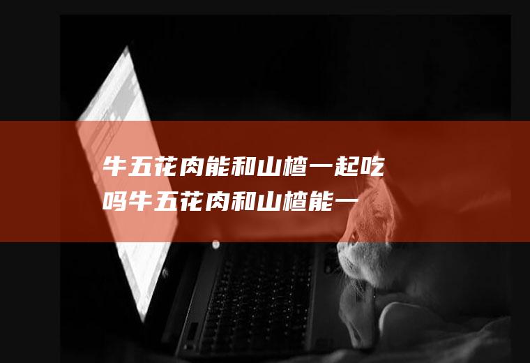 牛五花肉能和山楂一起吃吗_牛五花肉和山楂能一起吃吗/同吃