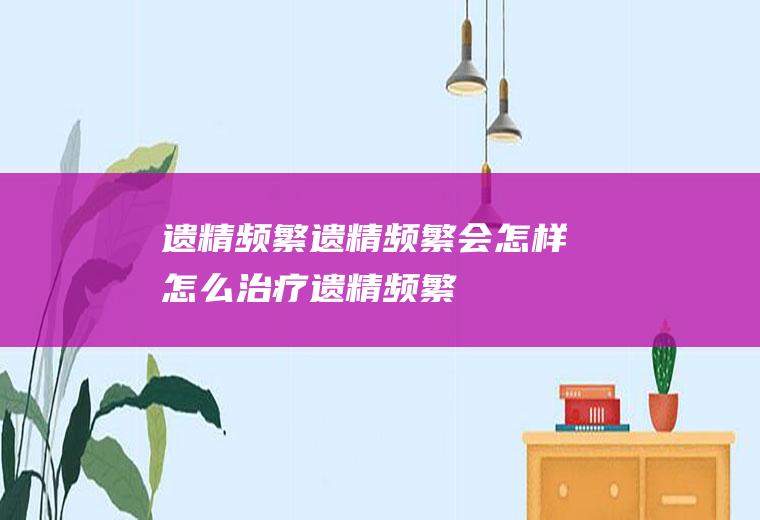 遗精频繁_遗精频繁会怎样,怎么治疗遗精频繁,怎么治疗频繁遗精,怎样防止频繁遗精,孩子遗精频繁怎么办,白天频繁遗精
