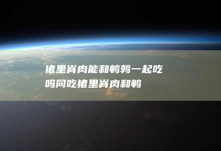 猪里脊肉能和鹌鹑一起吃吗/同吃_猪里脊肉和鹌鹑相克吗