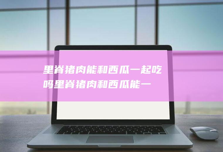 里脊猪肉能和西瓜一起吃吗_里脊猪肉和西瓜能一起吃吗/同吃