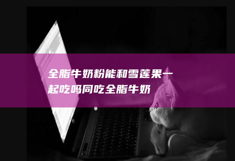全脂牛奶粉能和雪莲果一起吃吗/同吃_全脂牛奶粉和雪莲果相克吗