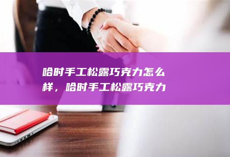 哈时手工松露巧克力怎么样，哈时手工松露巧克力好吃吗(手工松露巧克力价格)