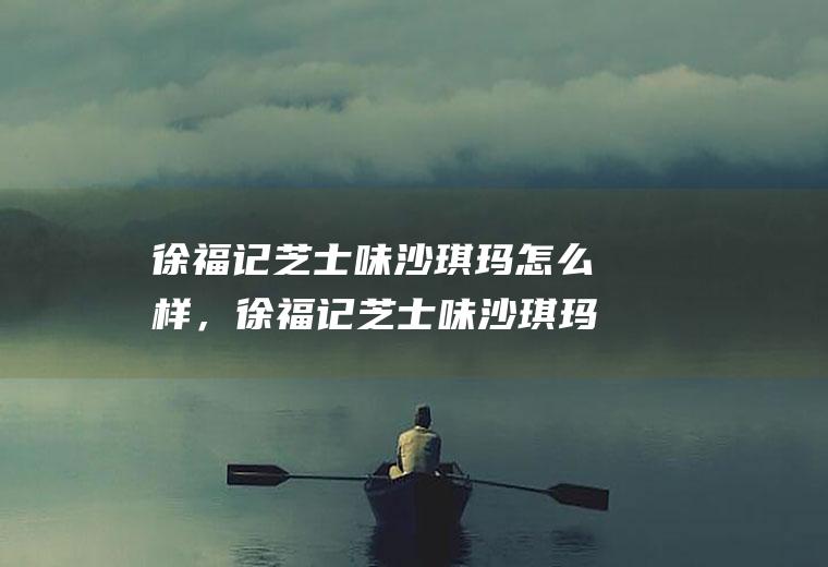 徐福记芝士味沙琪玛怎么样，徐福记芝士味沙琪玛好吃吗(徐福记芝士沙琪玛好吃吗)