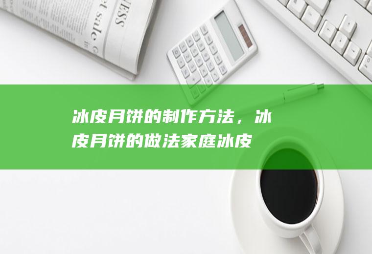 冰皮月饼的制作方法，冰皮月饼的做法(家庭冰皮月饼的做法)