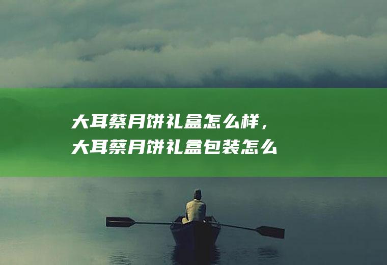 大耳蔡月饼礼盒怎么样，大耳蔡月饼礼盒包装怎么样(月饼礼盒设计)