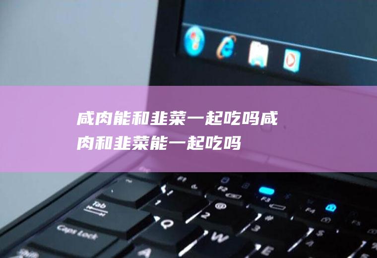 咸肉能和韭菜一起吃吗_咸肉和韭菜能一起吃吗/同吃