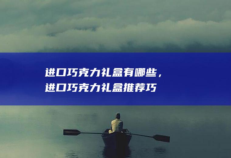 进口巧克力礼盒有哪些，进口巧克力礼盒推荐(巧克力礼盒图片)