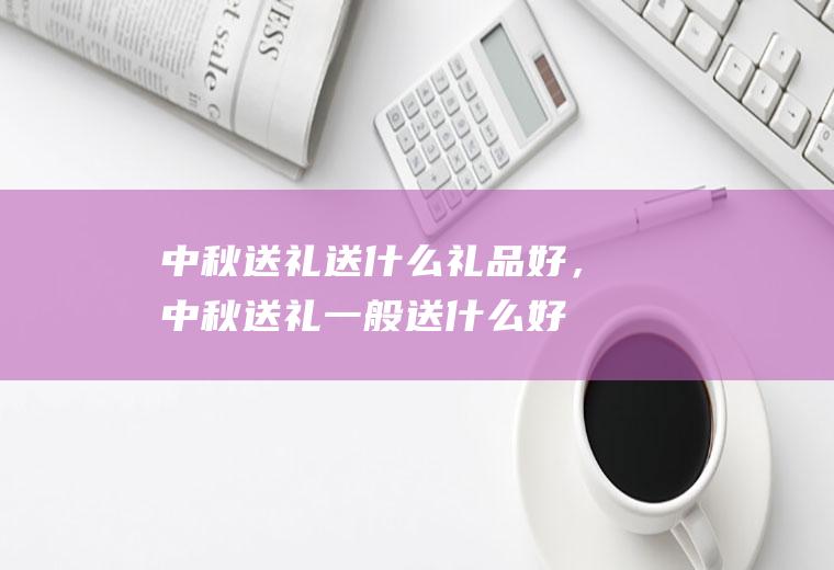中秋送礼送什么礼品好，中秋送礼一般送什么好(给领导送礼1000左右送什么)