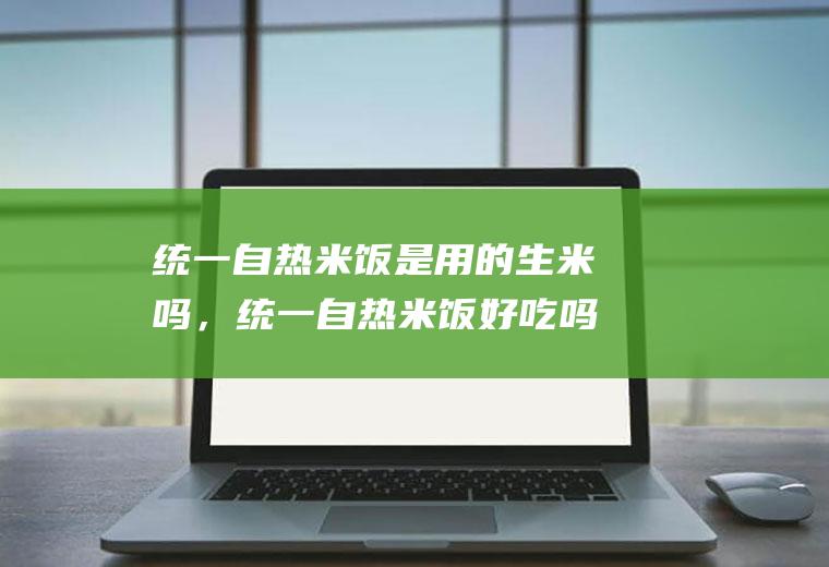 统一自热米饭是用的生米吗，统一自热米饭好吃吗(自热米饭排名)