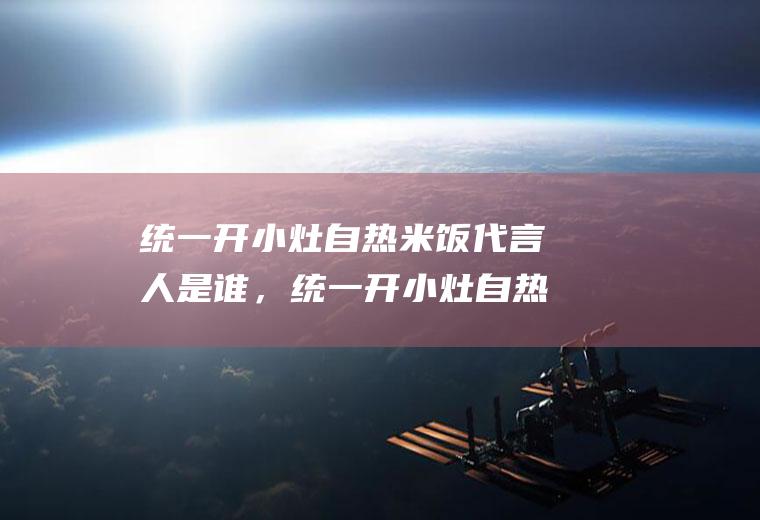 统一开小灶自热米饭代言人是谁，统一开小灶自热米饭怎么样(开小灶品牌代言人)