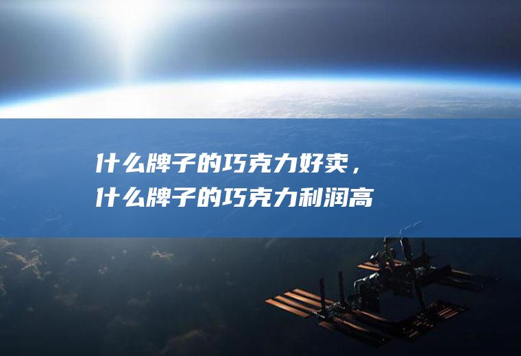 什么牌子的巧克力好卖，什么牌子的巧克力利润高(巧克力的利润空间)