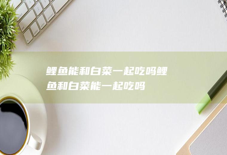 鲤鱼能和白菜一起吃吗_鲤鱼和白菜能一起吃吗/同吃