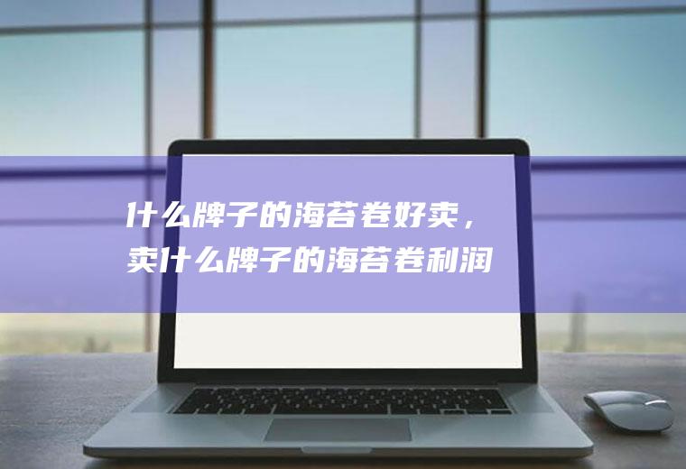 什么牌子的海苔卷好卖，卖什么牌子的海苔卷利润高(海苔10大品牌)