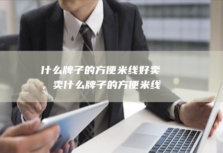 什么牌子的方便米线好卖，卖什么牌子的方便米线利润高(什么牌子的米线最正宗)