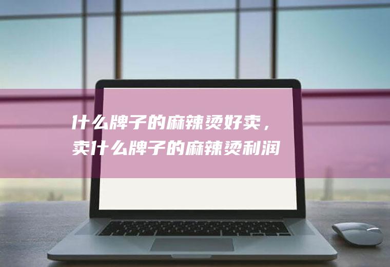 什么牌子的麻辣烫好卖，卖什么牌子的麻辣烫利润高(麻辣烫一天卖1000利润)