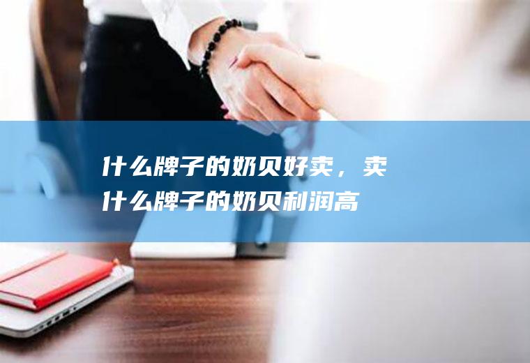 什么牌子的奶贝好卖，卖什么牌子的奶贝利润高(火车上卖的奶贝靠谱吗)