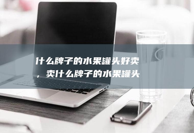 什么牌子的水果罐头好卖，卖什么牌子的水果罐头利润高(水果罐头的市场前景)