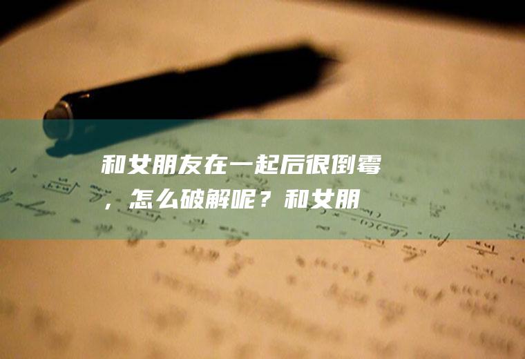 和女朋友在一起后很倒霉，怎么破解呢？(和女朋友在一起后很倒霉,怎么破解呢知乎)