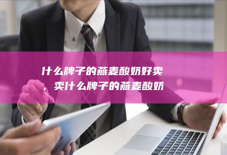 什么牌子的燕麦酸奶好卖，卖什么牌子的燕麦酸奶利润高(什么牌子酸奶适合泡麦片)