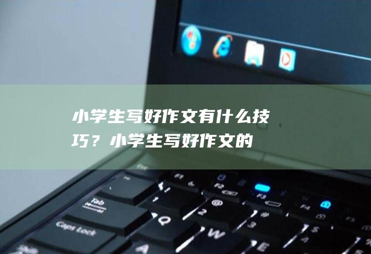 小学生写好作文有什么技巧？(小学生写好作文的技巧)