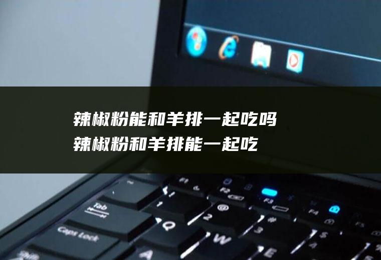 辣椒粉能和羊排一起吃吗_辣椒粉和羊排能一起吃吗/同吃