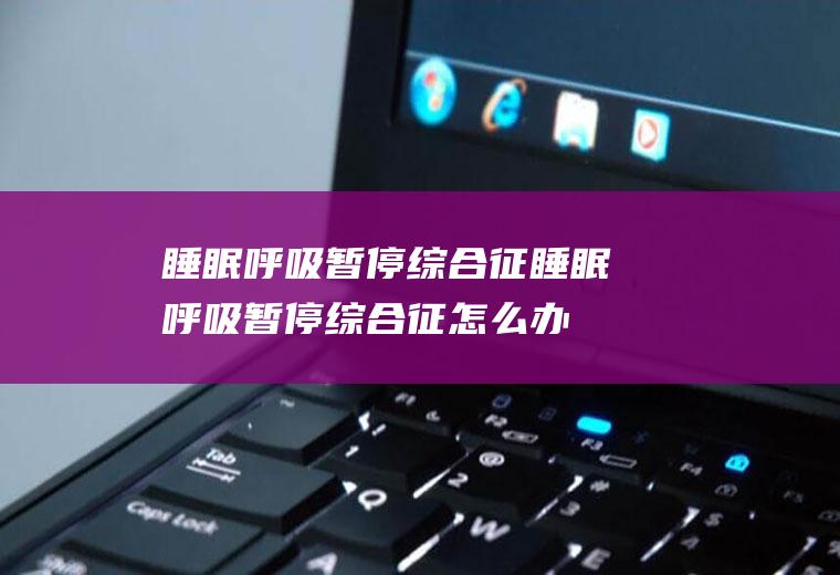 睡眠呼吸暂停综合征_睡眠呼吸暂停综合征怎么办_睡眠呼吸暂停综合征吃什么好_睡眠呼吸暂停综合征的症状