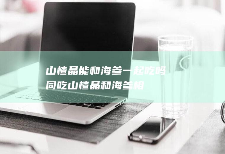 山楂晶能和海参一起吃吗/同吃_山楂晶和海参相克吗