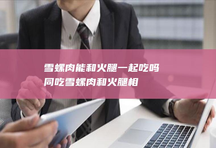 雪螺肉能和火腿一起吃吗/同吃_雪螺肉和火腿相克吗