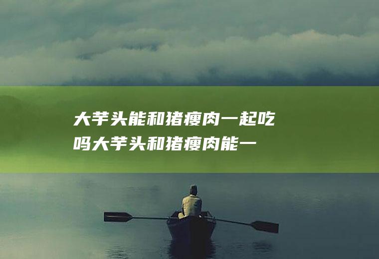 大芋头能和猪瘦肉一起吃吗_大芋头和猪瘦肉能一起吃吗/同吃