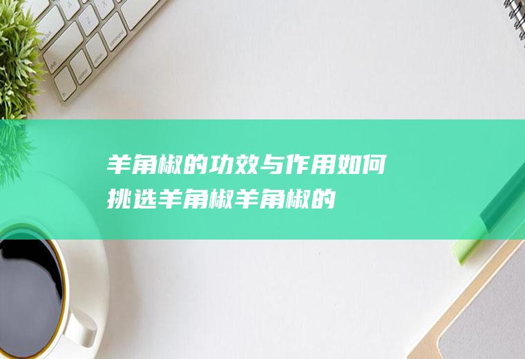羊角椒的功效与作用_如何挑选羊角椒_羊角椒的保存方法