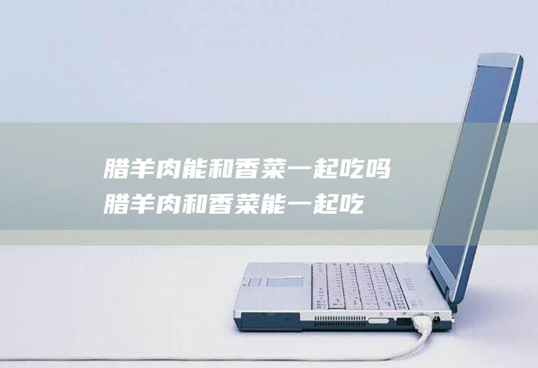 腊羊肉能和香菜一起吃吗_腊羊肉和香菜能一起吃吗/同吃