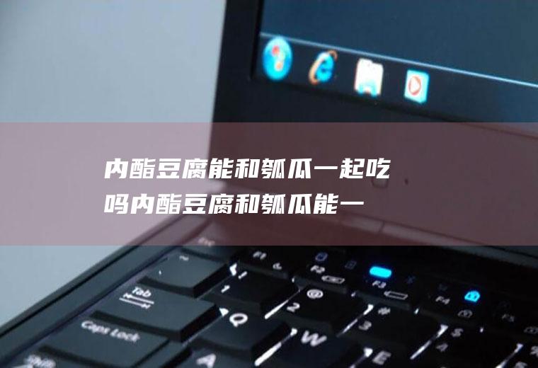 内酯豆腐能和瓠瓜一起吃吗_内酯豆腐和瓠瓜能一起吃吗/同吃