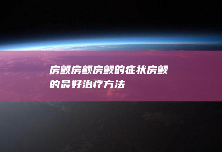 房颤_房颤,房颤的症状,房颤的最好治疗方法,心脏房颤,房颤吃什么药,房颤是怎么回事,房颤的治疗