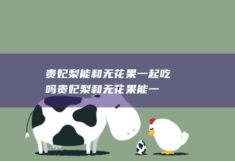 贵妃梨能和无花果一起吃吗_贵妃梨和无花果能一起吃吗/同吃