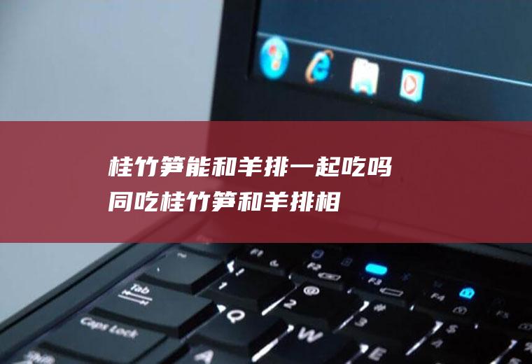 桂竹笋能和羊排一起吃吗/同吃_桂竹笋和羊排相克吗