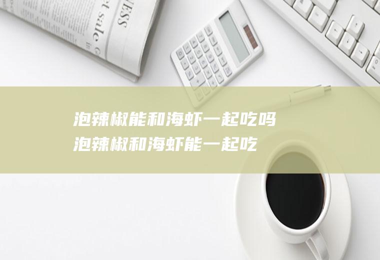 泡辣椒能和海虾一起吃吗_泡辣椒和海虾能一起吃吗/同吃