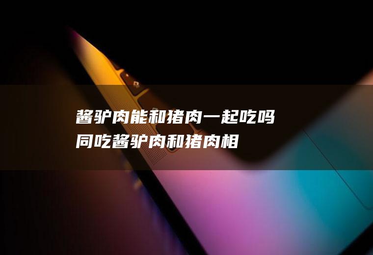 酱驴肉能和猪肉一起吃吗/同吃_酱驴肉和猪肉相克吗