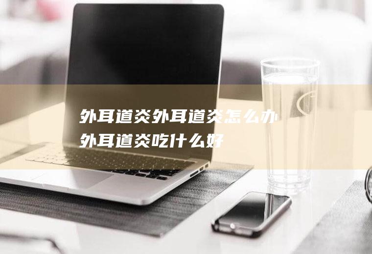 外耳道炎_外耳道炎怎么办_外耳道炎吃什么好_外耳道炎的症状