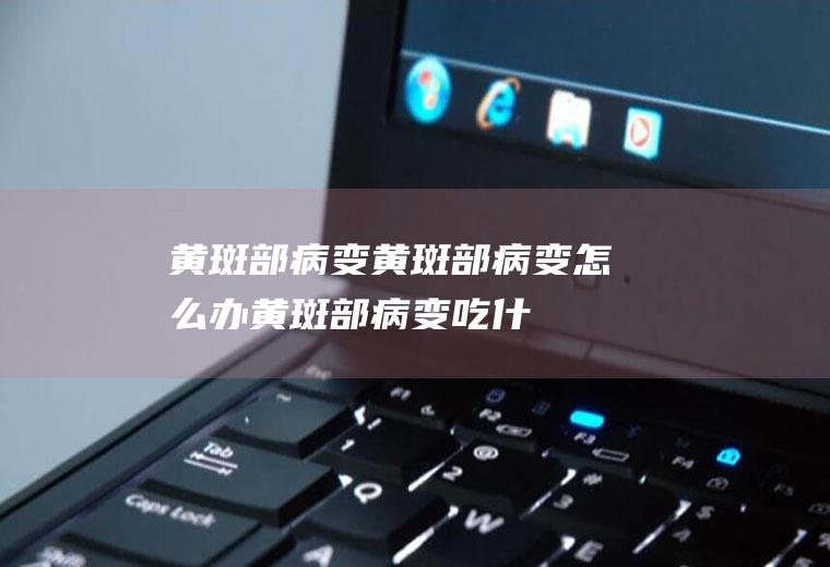 黄斑部病变_黄斑部病变怎么办_黄斑部病变吃什么好_黄斑部病变的症状