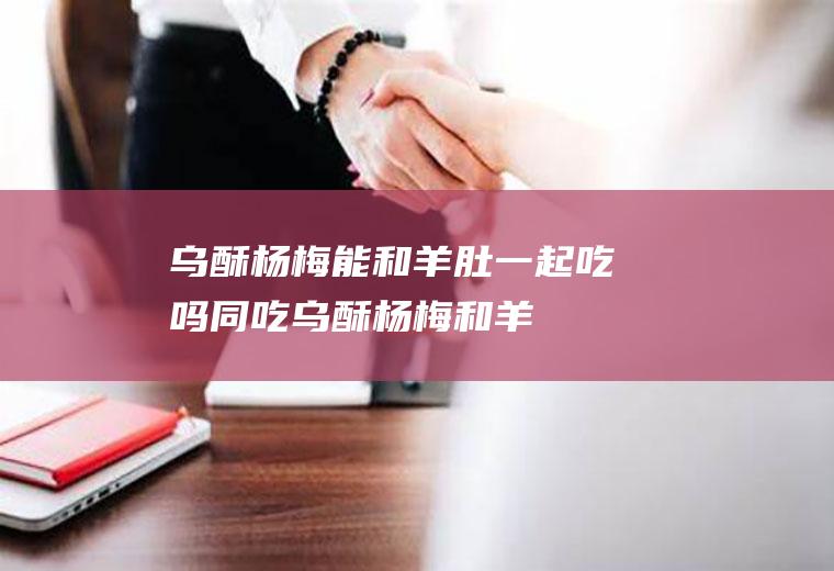 乌酥杨梅能和羊肚一起吃吗/同吃_乌酥杨梅和羊肚相克吗