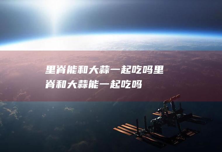 里脊能和大蒜一起吃吗_里脊和大蒜能一起吃吗/同吃