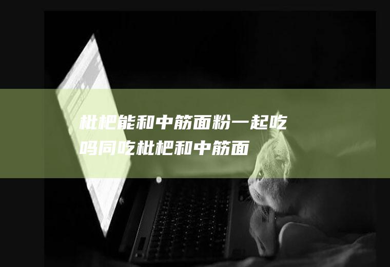 枇杷能和中筋面粉一起吃吗/同吃_枇杷和中筋面粉相克吗