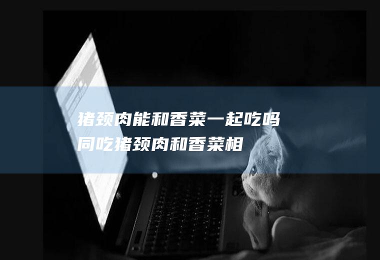 猪颈肉能和香菜一起吃吗/同吃_猪颈肉和香菜相克吗