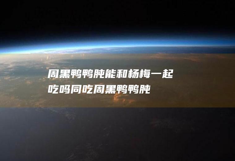 周黑鸭鸭肫能和杨梅一起吃吗/同吃_周黑鸭鸭肫和杨梅相克吗