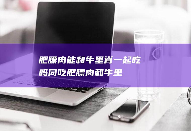 肥膘肉能和牛里脊一起吃吗/同吃_肥膘肉和牛里脊相克吗