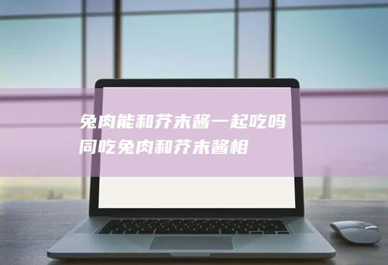兔肉能和芥末酱一起吃吗/同吃_兔肉和芥末酱相克吗