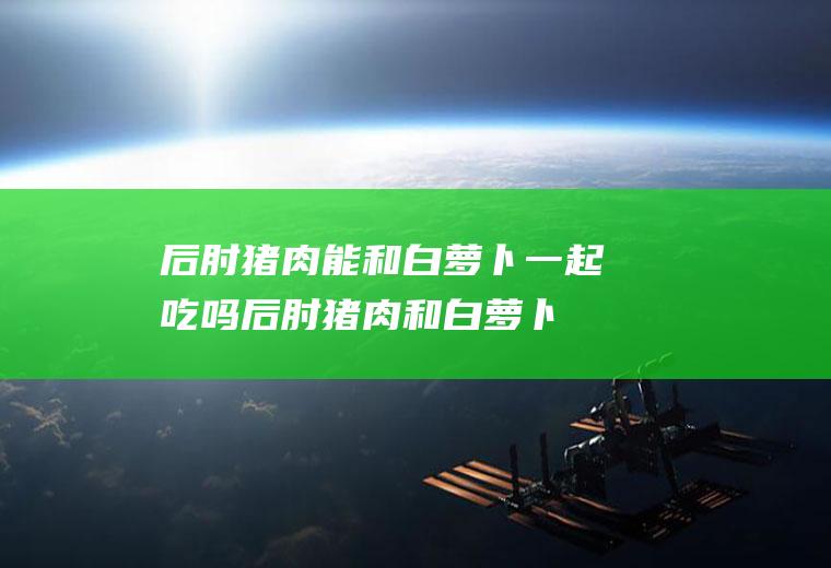 后肘猪肉能和白萝卜一起吃吗_后肘猪肉和白萝卜能一起吃吗/同吃