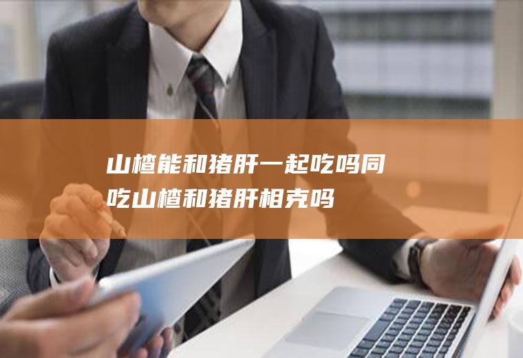 山楂能和猪肝一起吃吗/同吃_山楂和猪肝相克吗