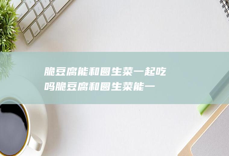 脆豆腐能和圆生菜一起吃吗_脆豆腐和圆生菜能一起吃吗/同吃