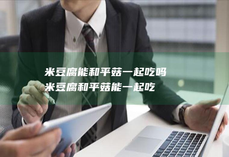 米豆腐能和平菇一起吃吗_米豆腐和平菇能一起吃吗/同吃
